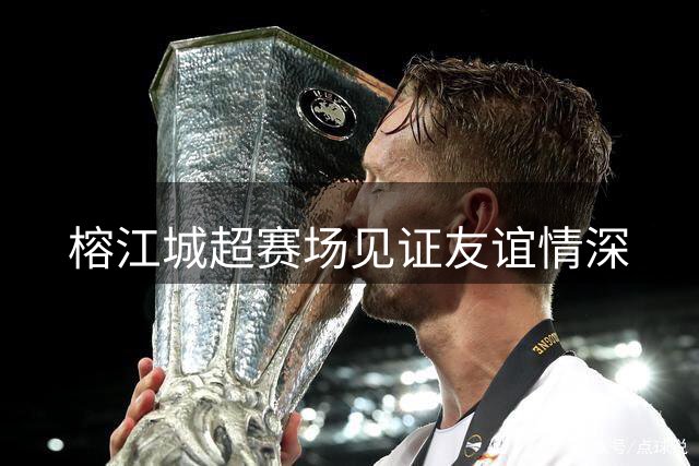 榕江城超赛场见证友谊情深
