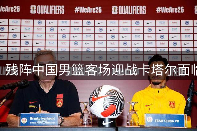 残阵中国男篮客场迎战卡塔尔面临严峻考验