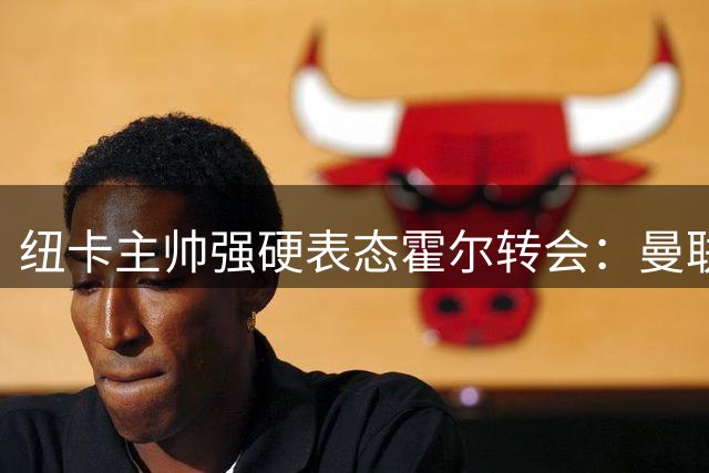 纽卡主帅强硬表态霍尔转会：曼联挖角彻底无望