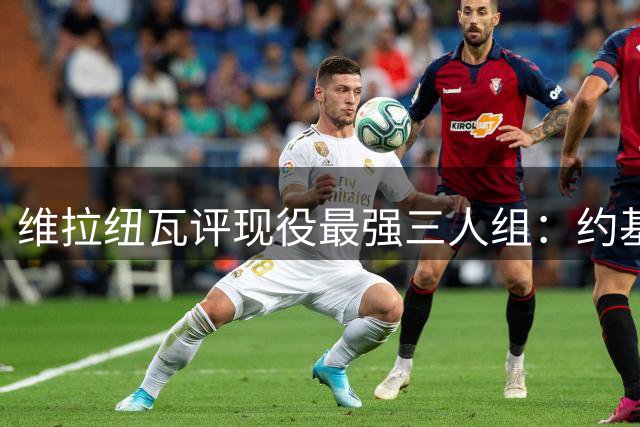 维拉纽瓦评现役最强三人组：约基奇东契奇亚历山大领衔