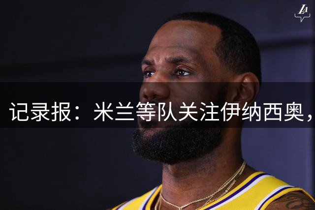 记录报：米兰等队关注伊纳西奥，只有报价达到4000万欧葡体才会谈